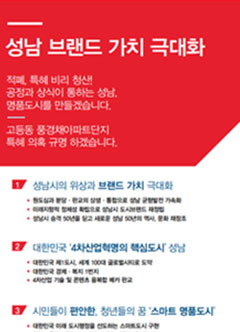 성남 브랜드 가치 극대화 / 적폐, 특혜 비리 청산! 공정과 상식이 통하는 성남, 명품도시를 만들겠습니다. 고등동 풍경채아파트단지 특혜 의혹 규명 하겠습니다. / 1. 성남시의 위상과 브랜드 가치 극대화 - 1) 원도심과 분당&middot;판교의 상생&middot;통합으로 성남 균형발전 가속화. 2) 미래지향적 정체성 확립으로 성남시 도시브랜드 재정립. 3) 성남시 승격 50년을 딛고 새로운 성남 50년의 역사, 문화 재창조. / 2. 대한민국 '4차산업혁명의 핵심도시' 성남 - 1) 대한민국 제1도시, 세계 100대 글로벌시티로 도약. 2) 대한민국 경제&middot;복지 1번지. 3) 4차산업 기술 및 콘텐츠 융복함 메카 판교 / 3. 시민들이 편안한, 청년들의 꿈 '스마트 명품도시' - 1) 대한민국 미래 도시행정을 선도하는 스마트도시 구현. 2) 청렴&middot;공정&middot;투명하고 책임성 있는 新(혁신)행정체계. 3) 청년들의 활력과 희망이 넘치는 청년드림시티.