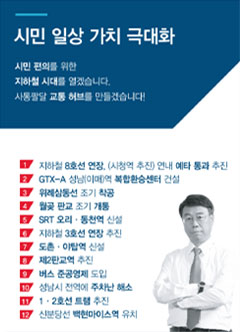 시민 일상 가치 극대화. 시민 편의를 위한 지하철 시대를 열겠습니다. 사통팔달 교통 허브를 만들겠습니다! / 1. 지하철 8호선 연장, (시청역 추진) 연내 예타 통과 추진 / 2. GTX-A 성남(이매)역 복합환승센터 건설 / 3. 위례삼동선 조기 착공 / 4. 월곶 판교 조기 개통 / 5. SRT 오리&middot;동천역 신설 / 6. 지하철 3호선 연장 추진 / 7. 도촌&middot;야탑역 신설 / 8. 제2판교역 추진 / 9. 버스 준공영제 도입 / 10. 성남시 전역에 주차난 해소 / 11. 1&middot;2호선 트램 추진 / 12. 신분당선 백현마이스역 유치